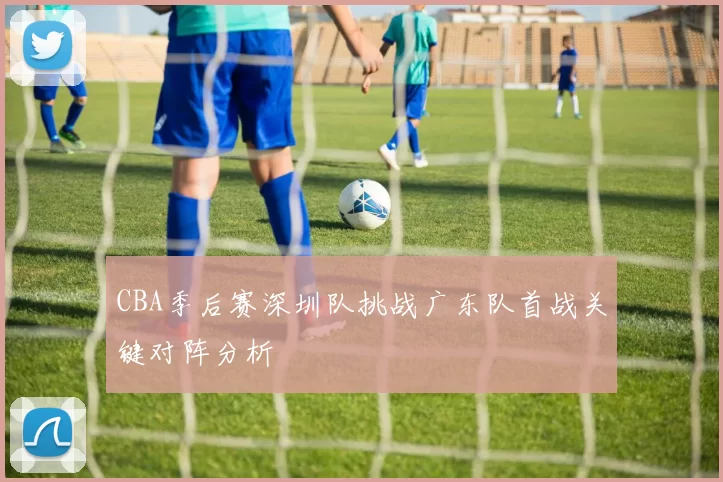 CBA季后赛深圳队挑战广东队首战关键对阵分析