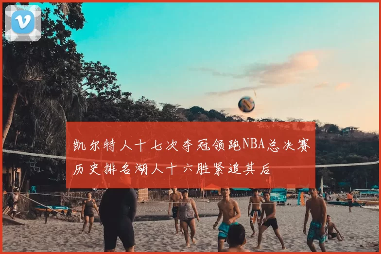凯尔特人十七次夺冠领跑NBA总决赛历史排名湖人十六胜紧追其后