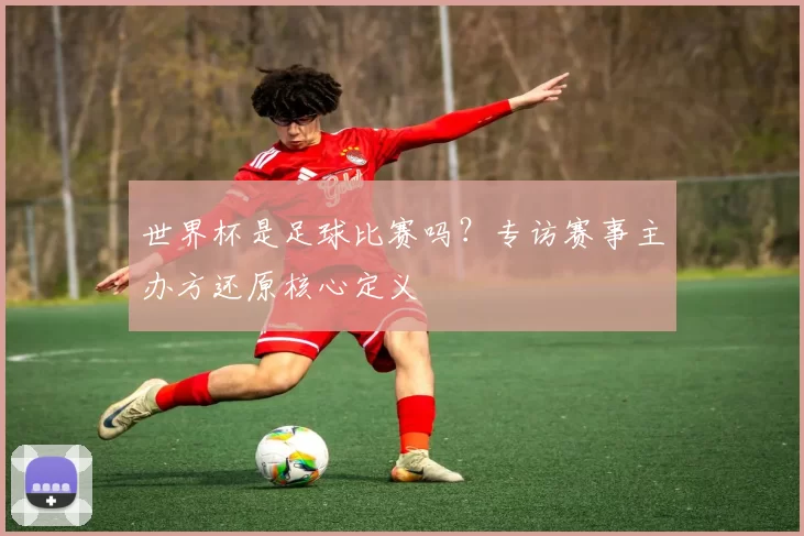 世界杯是足球比赛吗？专访赛事主办方还原核心定义