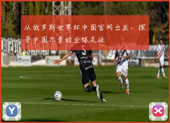 从俄罗斯世界杯中国官网出发,探寻中国元素的全球足迹