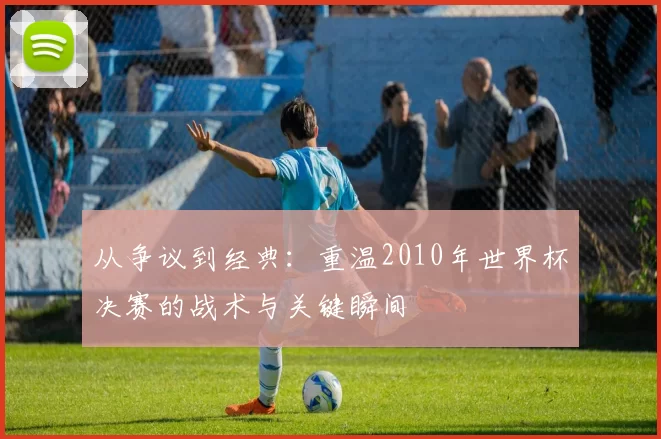 从争议到经典：重温2010年世界杯决赛的战术与关键瞬间