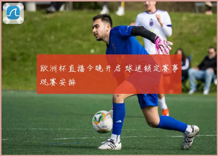 欧洲杯直播今晚开启 球迷锁定赛事观赛安排