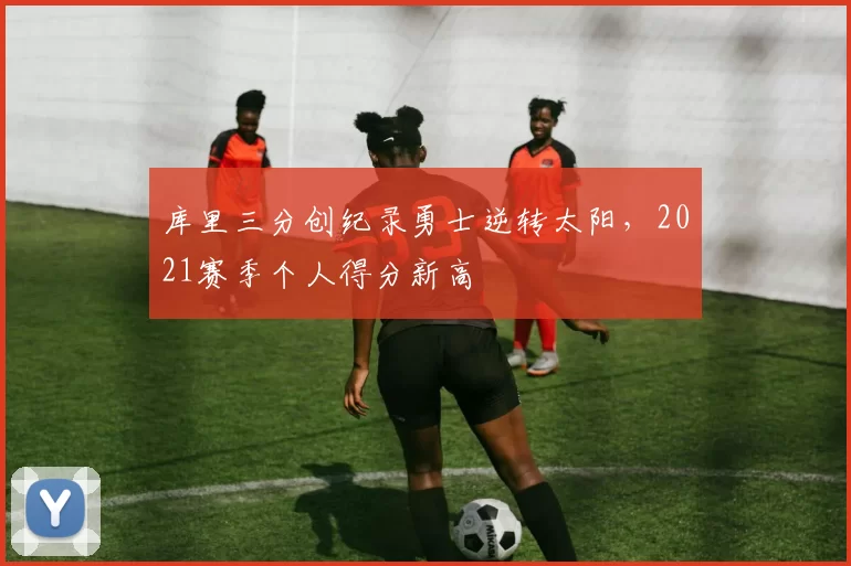 库里三分创纪录勇士逆转太阳，2021赛季个人得分新高