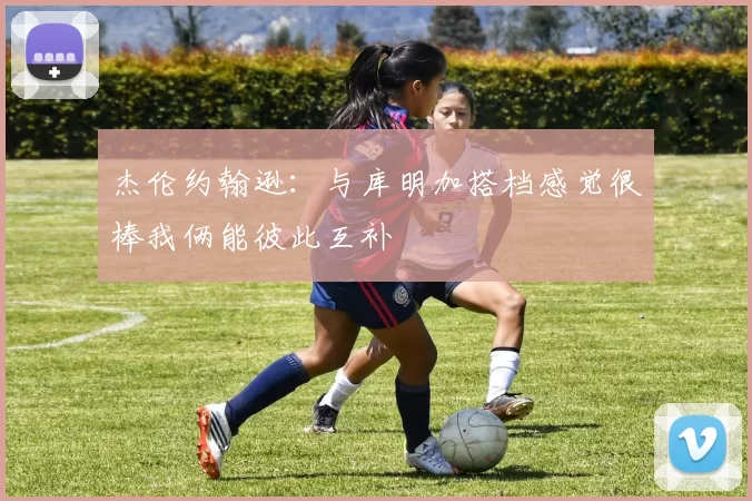 杰伦约翰逊：与库明加搭档感觉很棒我俩能彼此互补