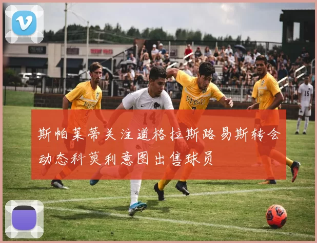 斯帕莱蒂关注道格拉斯路易斯转会动态科莫利意图出售球员