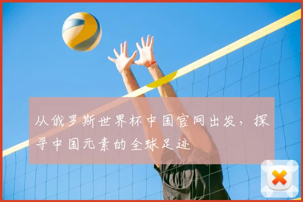 从俄罗斯世界杯中国官网出发,探寻中国元素的全球足迹