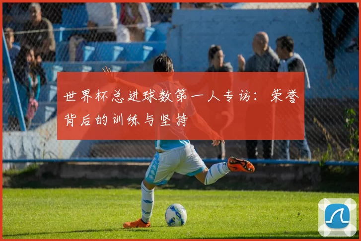 世界杯总进球数第一人专访：荣誉背后的训练与坚持