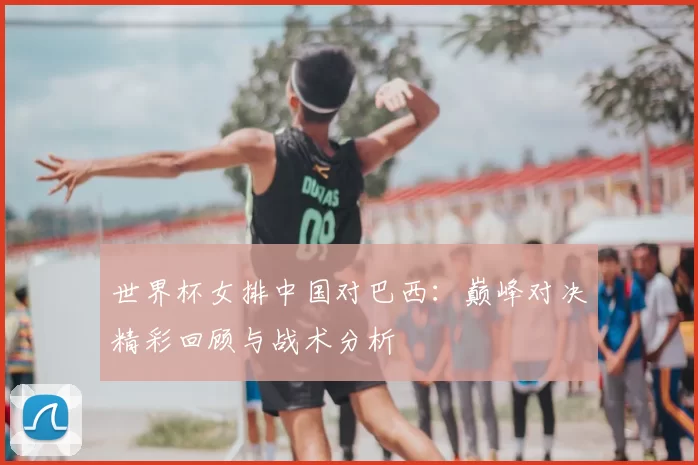 世界杯女排中国对巴西：巅峰对决精彩回顾与战术分析