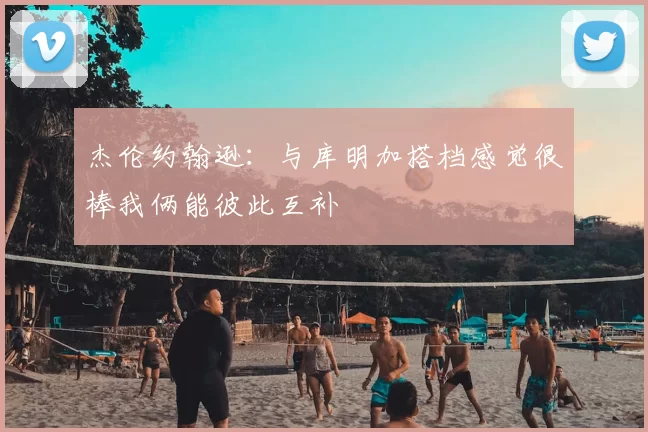 杰伦约翰逊：与库明加搭档感觉很棒我俩能彼此互补