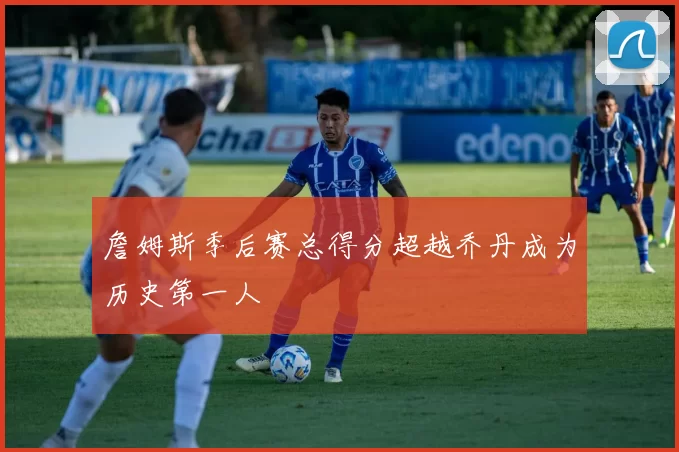 詹姆斯季后赛总得分超越乔丹成为历史第一人
