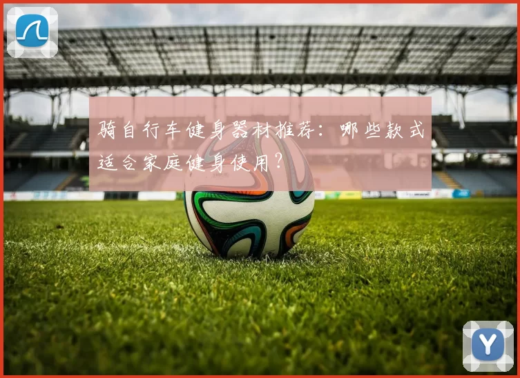 骑自行车健身器材推荐：哪些款式适合家庭健身使用？