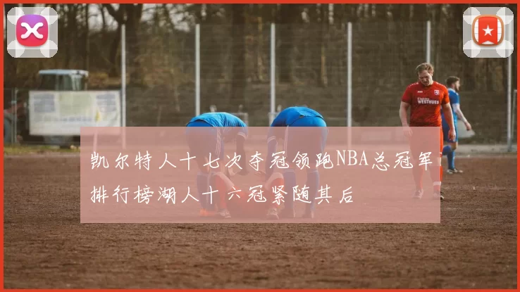 凯尔特人十七次夺冠领跑NBA总冠军排行榜湖人十六冠紧随其后