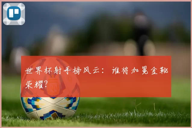 世界杯射手榜风云：谁将加冕金靴荣耀？