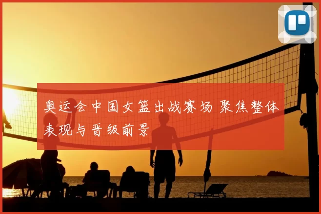 奥运会中国女篮出战赛场 聚焦整体表现与晋级前景