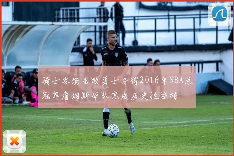 骑士客场击败勇士夺得2016年NBA总冠军詹姆斯率队完成历史性逆转