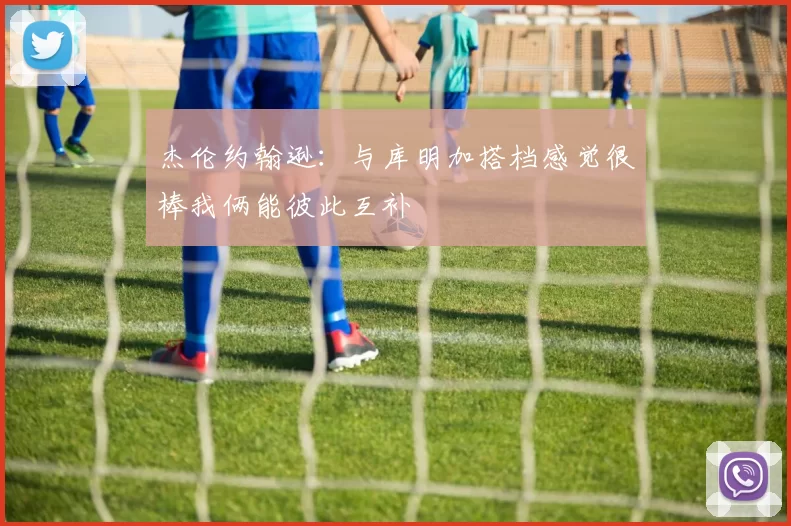 杰伦约翰逊：与库明加搭档感觉很棒我俩能彼此互补