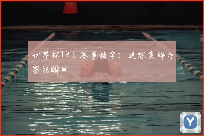 世界杯19日赛事精华：进球集锦与赛场瞬间