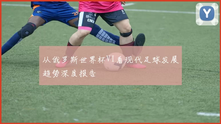 从俄罗斯世界杯VI看现代足球发展趋势深度报告