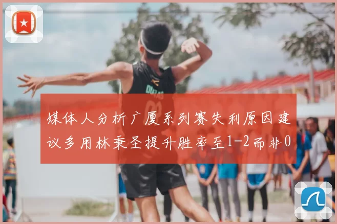 媒体人分析广厦系列赛失利原因建议多用林秉圣提升胜率至1-2而非0-3