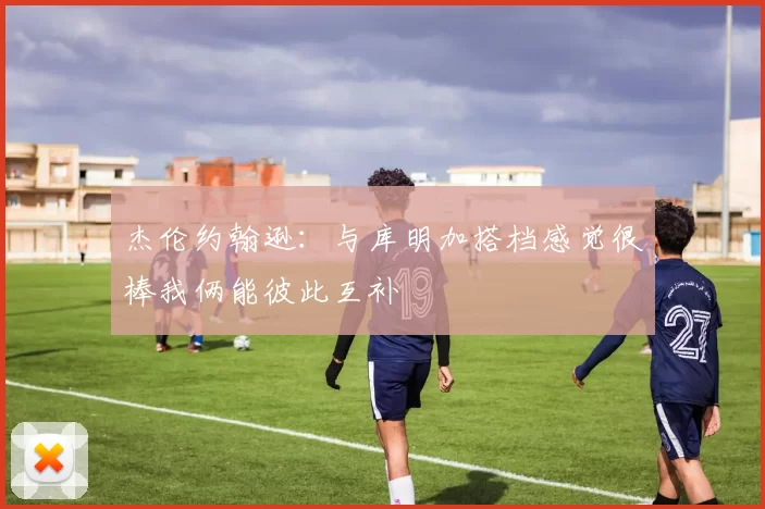 杰伦约翰逊：与库明加搭档感觉很棒我俩能彼此互补