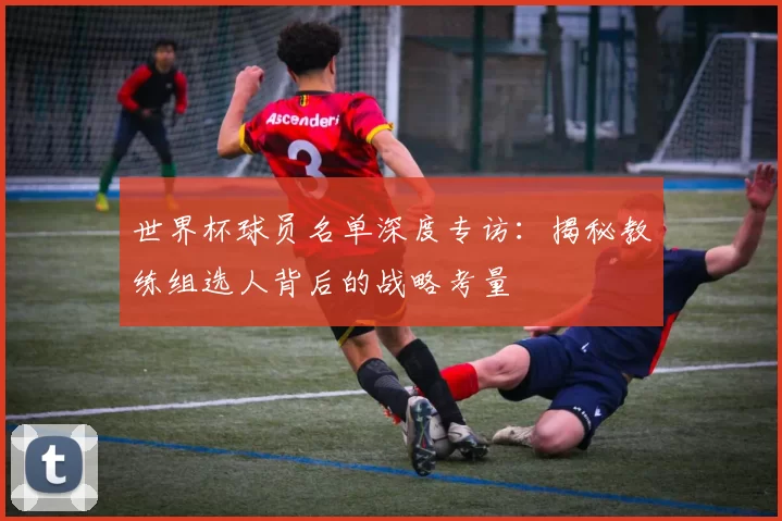 世界杯球员名单深度专访：揭秘教练组选人背后的战略考量