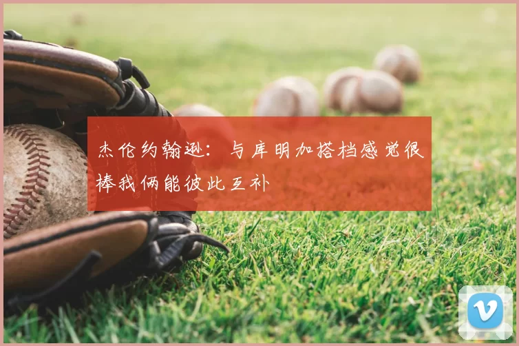 杰伦约翰逊:与库明加搭档感觉很棒我俩能彼此互补