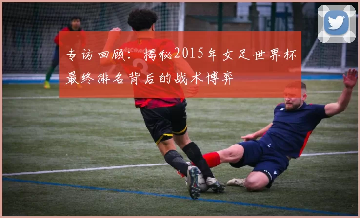 专访回顾：揭秘2015年女足世界杯最终排名背后的战术博弈