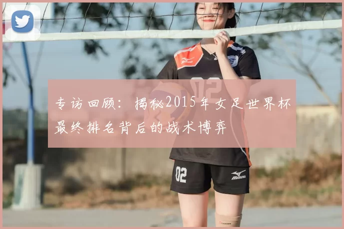 专访回顾：揭秘2015年女足世界杯最终排名背后的战术博弈