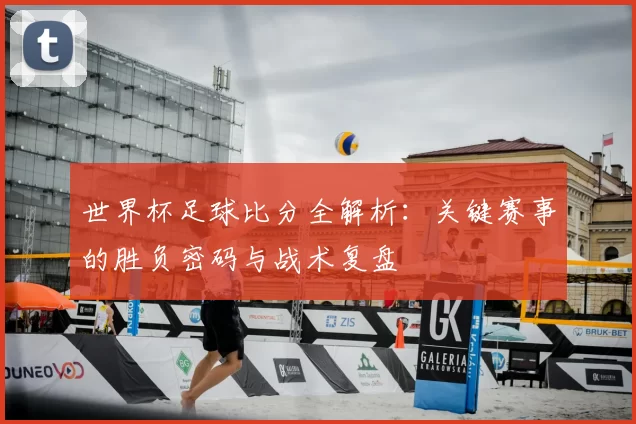 世界杯足球比分全解析：关键赛事的胜负密码与战术复盘