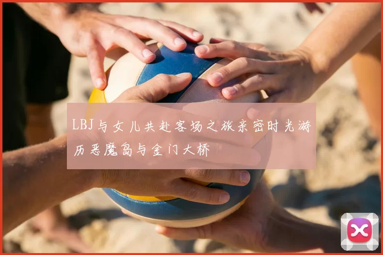 LBJ与女儿共赴客场之旅亲密时光游历恶魔岛与金门大桥