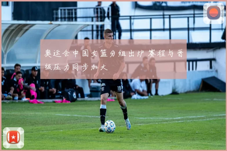 奥运会中国女篮分组出炉 赛程与晋级压力同步加大