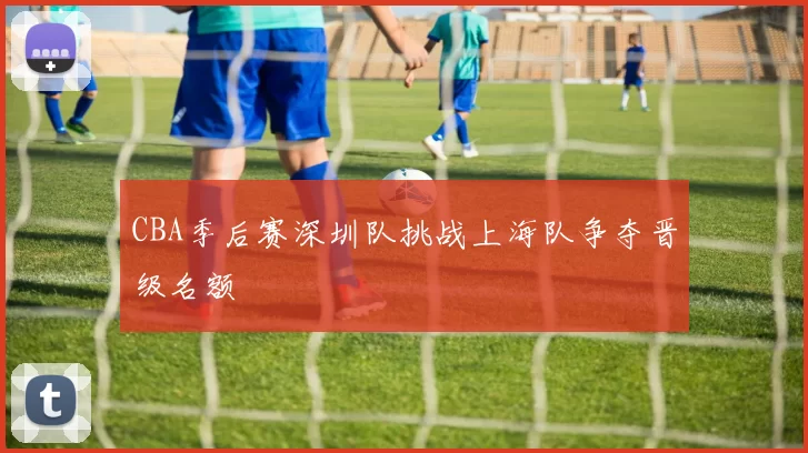 CBA季后赛深圳队挑战上海队争夺晋级名额