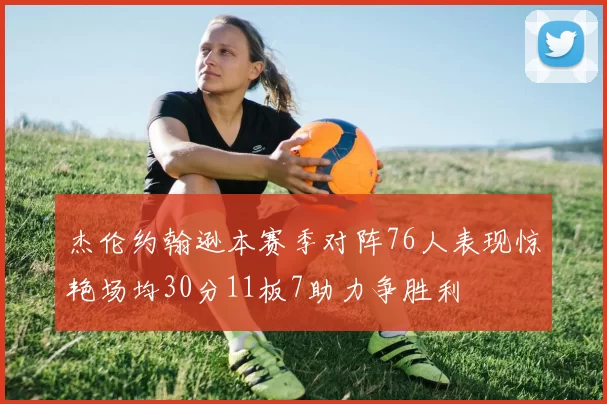 杰伦约翰逊本赛季对阵76人表现惊艳场均30分11板7助力争胜利