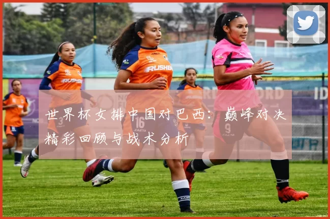 世界杯女排中国对巴西：巅峰对决精彩回顾与战术分析