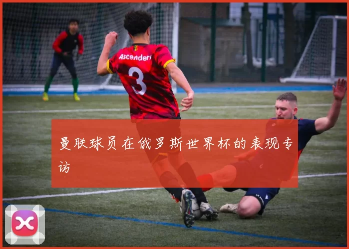 曼联球员在俄罗斯世界杯的表现专访