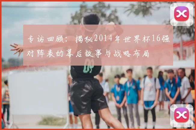 专访回顾：揭秘2014年世界杯16强对阵表的幕后故事与战略布局