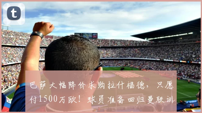 巴萨大幅降价求购拉什福德，只愿付1500万欧！球员准备回归曼联训练_谈判_本赛季_双方