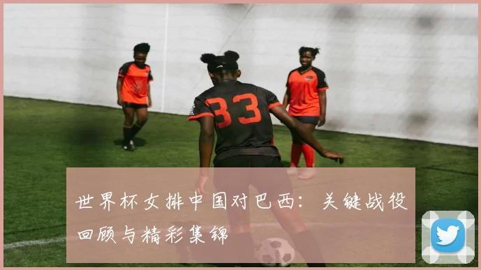 世界杯女排中国对巴西：关键战役回顾与精彩集锦
