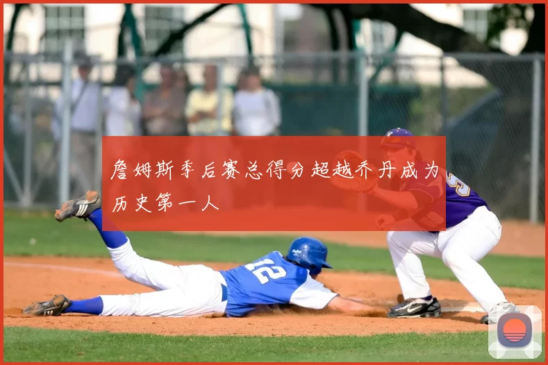 詹姆斯季后赛总得分超越乔丹成为历史第一人