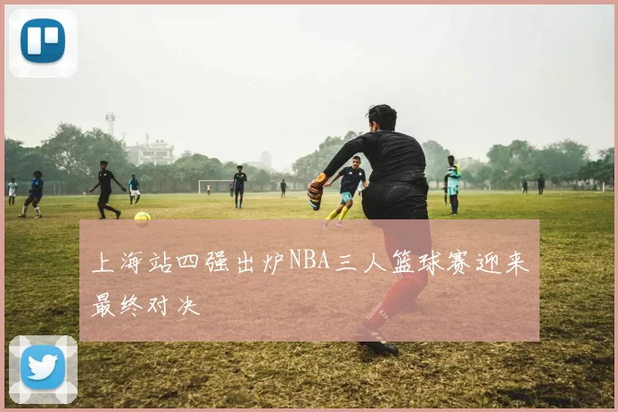 上海站四强出炉NBA三人篮球赛迎来最终对决