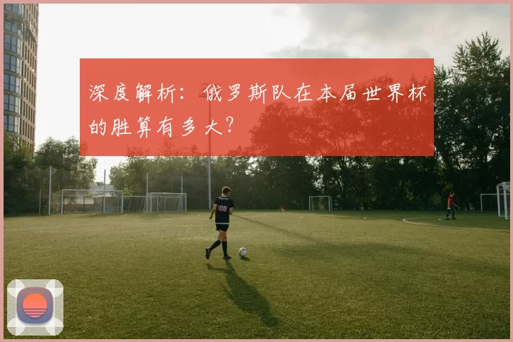 深度解析：俄罗斯队在本届世界杯的胜算有多大？