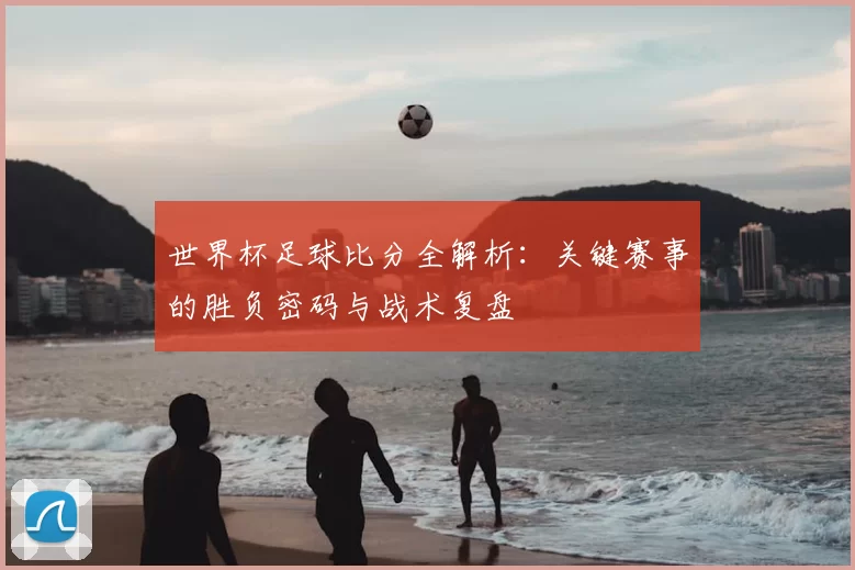 世界杯足球比分全解析：关键赛事的胜负密码与战术复盘